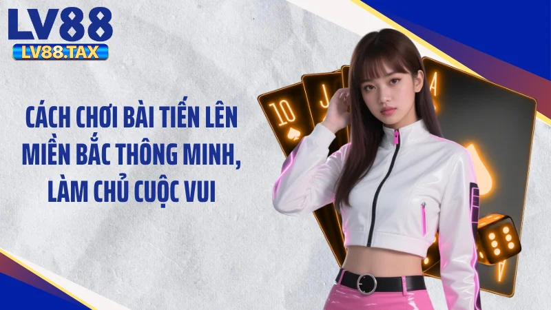 Cách chơi bài tiến lên miền Bắc thông minh, làm chủ cuộc vui
